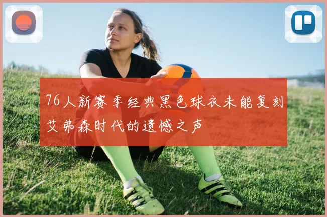 76人新赛季经典黑色球衣未能复刻艾弗森时代的遗憾之声