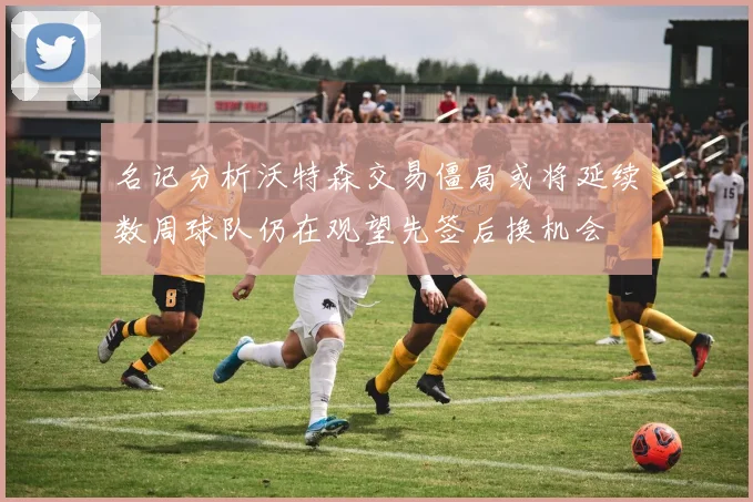 名记分析沃特森交易僵局或将延续数周球队仍在观望先签后换机会