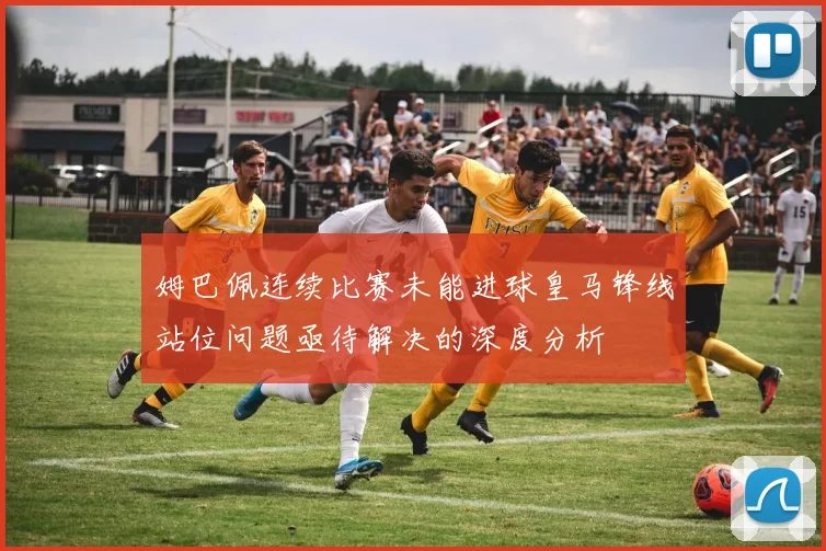 姆巴佩连续比赛未能进球皇马锋线站位问题亟待解决的深度分析