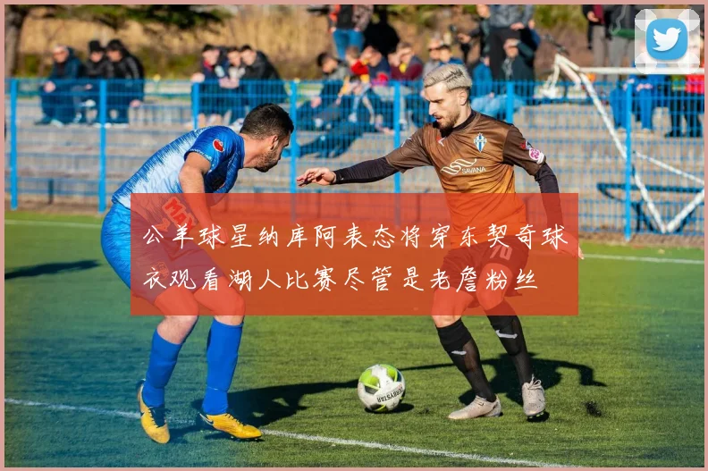 公羊球星纳库阿表态将穿东契奇球衣观看湖人比赛尽管是老詹粉丝