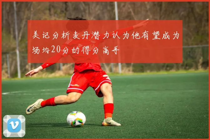 美记分析麦丹潜力认为他有望成为场均20分的得分高手