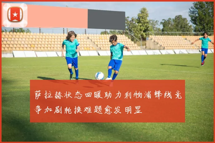 萨拉赫状态回暖助力利物浦锋线竞争加剧轮换难题愈发明显