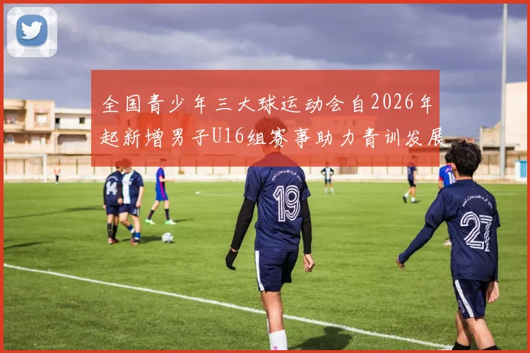 全国青少年三大球运动会自2026年起新增男子U16组赛事助力青训发展